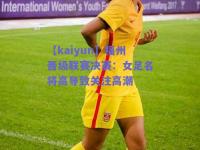 【kaiyun】福州晋级联赛决赛：女足名将高导致关注高潮