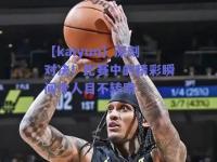 【kaiyun】深刻对决！比赛中的精彩瞬间令人目不转睛